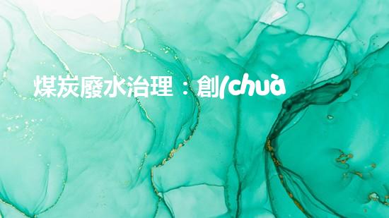 煤炭廢水治理：創(chuàng)新技術解決之道！